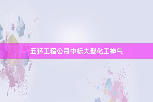 五环工程公司中标大型化工神气