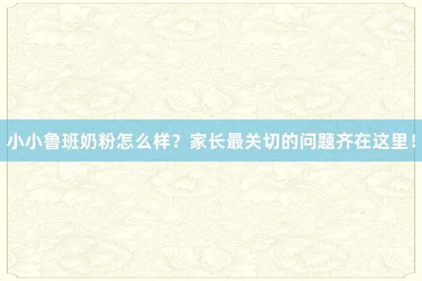 小小鲁班奶粉怎么样？家长最关切的问题齐在这里！
